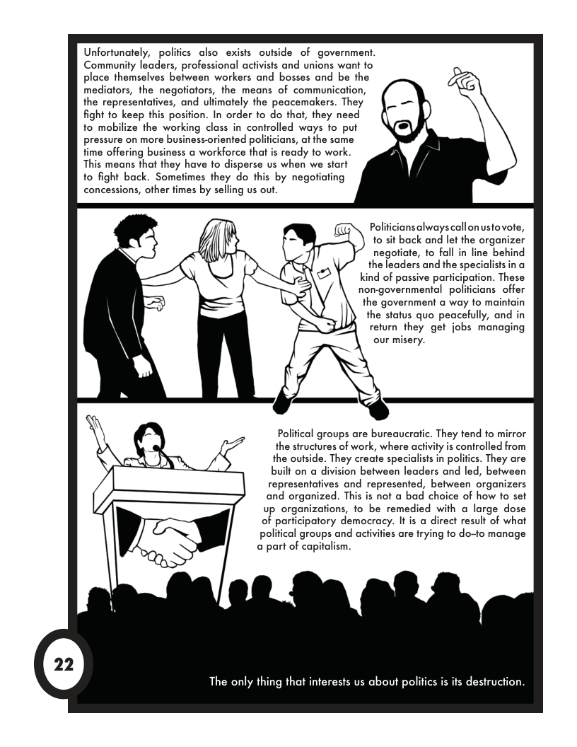 Unfortunately, polifics also exists outside of government. Community leaders, professional activists and unions want fo place themselves between workers and bosses and be the mediators, the negofiators, the means of communication, the representatives, and ulfimately the peacemakers. They fight o keep this position. In order to do that, they need to mobilize the working class in controlled ways fo put pressure on more business-oriented politcians, at the same fime offering business a workforce that is ready to work. This means that they have to disperse us when we start to fight back. Sometimes they do this by negotiating concessions, other times by selling us out. nsalwayscallonustovote, o sit back and let the organizer negotiate, fo fall in line behind the leaders and the specidlists in a kind of passive participation. These non-governmental policiansoffer the government a way to maintain the status quo peacefully, and in return they get jobs managing our misery. Polifical groups are bureaucratic. They tend to mirror the siructures of work, where activity is controlled from the outside. They create specialists in polifics. They are built on a division between leaders and led, between representatives and represented, between organizers and organized. This is not a bad choice of how to set up organizations, to be remedied with a large dose of parficipatory democracy. It is a direct result of what political groups and activities are trying o do-to manage a part of capitalism. The only thing that interests us about politics is its destruction.